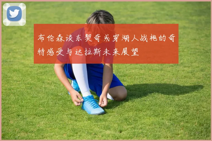 布伦森谈东契奇或穿湖人战袍的奇特感受与达拉斯未来展望