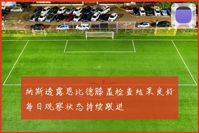 纳斯透露恩比德膝盖检查结果良好每日观察状态持续跟进