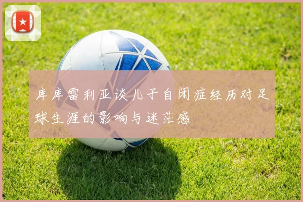 库库雷利亚谈儿子自闭症经历对足球生涯的影响与迷茫感