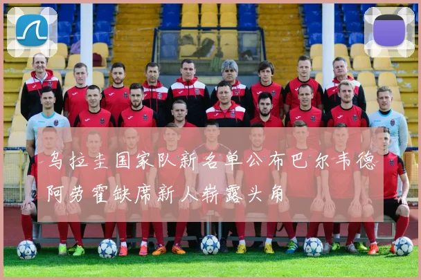 乌拉圭国家队新名单公布巴尔韦德阿劳霍缺席新人崭露头角