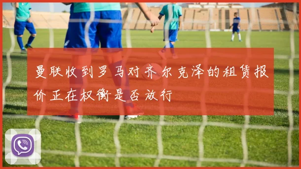 曼联收到罗马对齐尔克泽的租赁报价正在权衡是否放行