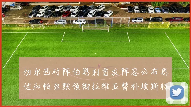 切尔西对阵伯恩利首发阵容公布恩佐和帕尔默领衔拉维亚替补埃斯特旺因伤缺席