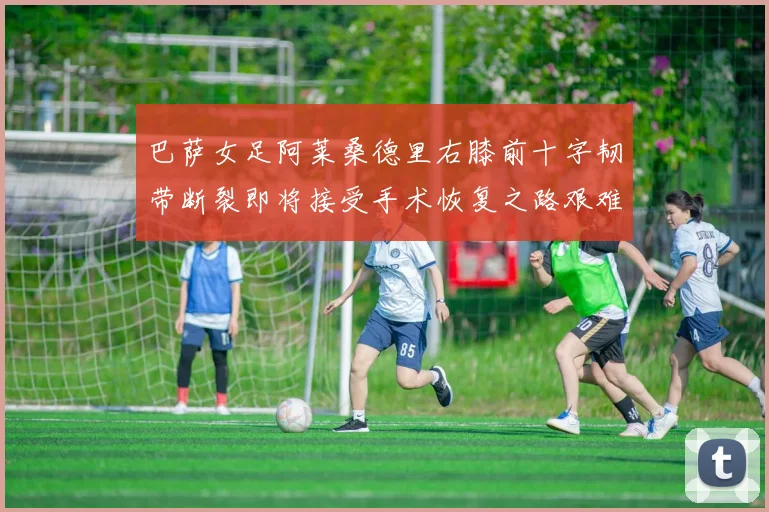 巴萨女足阿莱桑德里右膝前十字韧带断裂即将接受手术恢复之路艰难