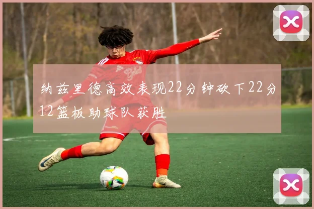 纳兹里德高效表现22分钟砍下22分12篮板助球队获胜
