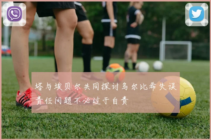 塔与埃贝尔共同探讨乌尔比希失误责任问题不必过于自责