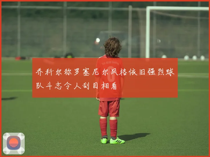 乔科尔称罗塞尼尔风格依旧强烈球队斗志令人刮目相看