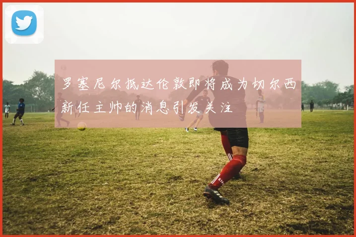 罗塞尼尔抵达伦敦即将成为切尔西新任主帅的消息引发关注