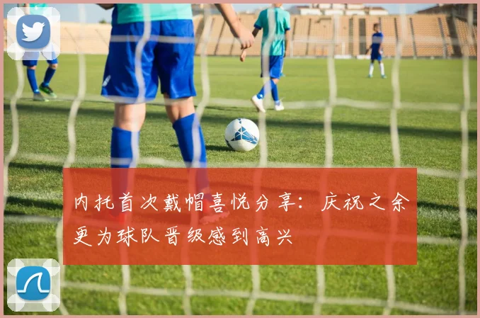内托首次戴帽喜悦分享：庆祝之余更为球队晋级感到高兴