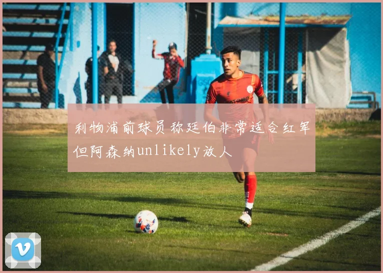 利物浦前球员称廷伯非常适合红军但阿森纳unlikely放人