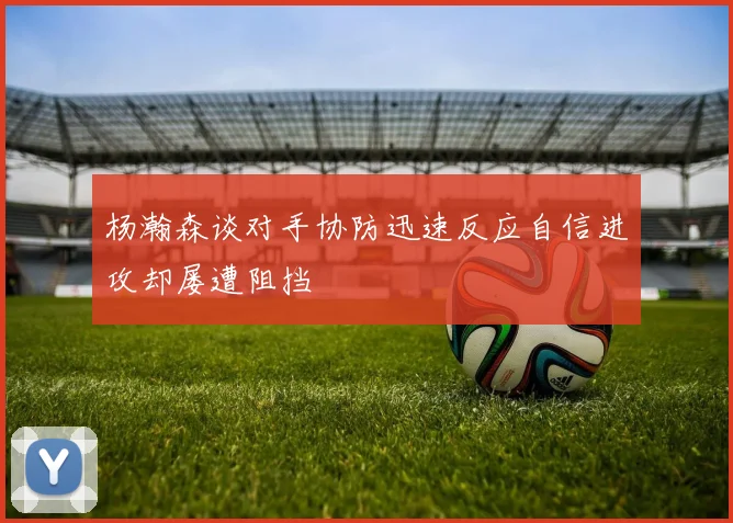 杨瀚森谈对手协防迅速反应自信进攻却屡遭阻挡
