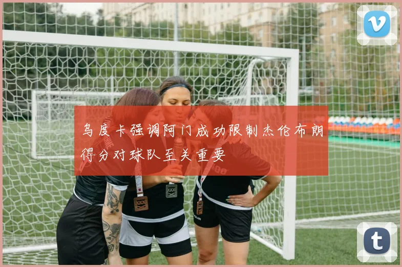 乌度卡强调阿门成功限制杰伦布朗得分对球队至关重要