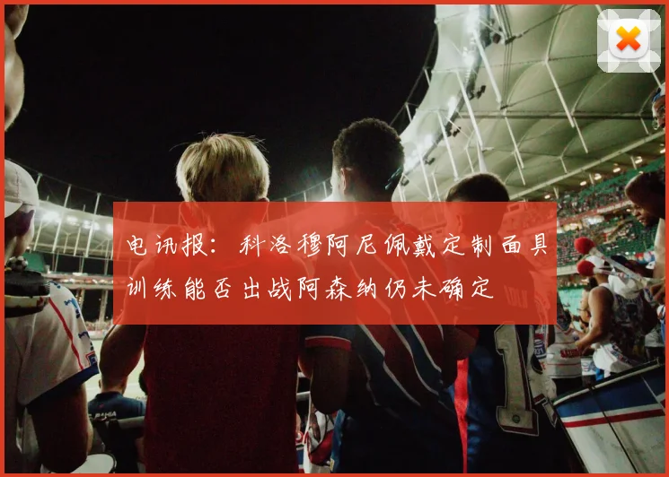 电讯报：科洛穆阿尼佩戴定制面具训练能否出战阿森纳仍未确定