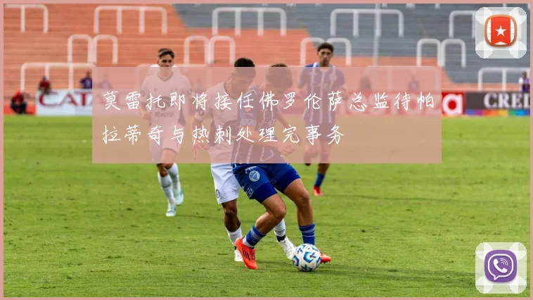 莫雷托即将接任佛罗伦萨总监待帕拉蒂奇与热刺处理完事务