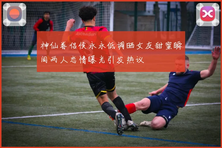 神仙眷侣侯永永低调晒女友甜蜜瞬间两人恋情曝光引发热议