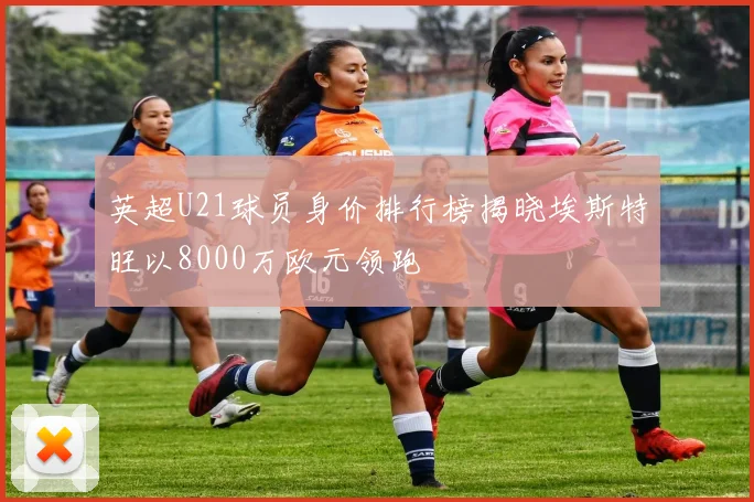 英超U21球员身价排行榜揭晓埃斯特旺以8000万欧元领跑