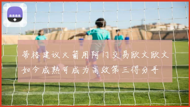 蒂格建议火箭用阿门交易欧文欧文如今成熟可成为高效第三得分手