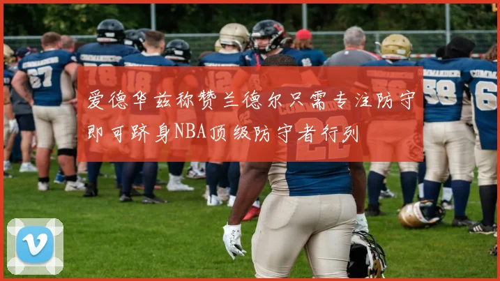 爱德华兹称赞兰德尔只需专注防守即可跻身NBA顶级防守者行列