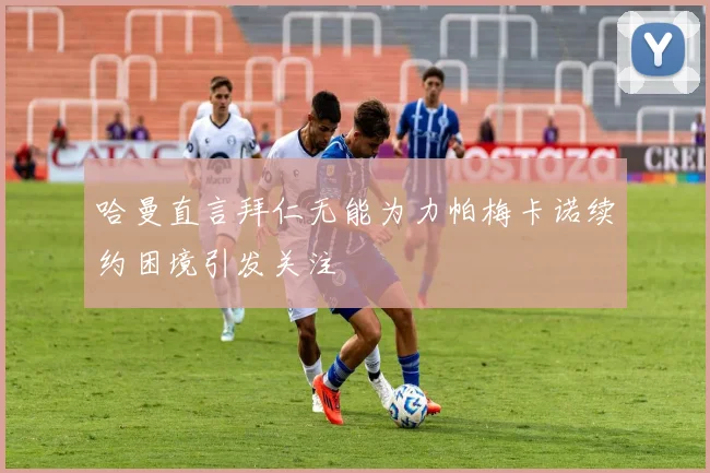哈曼直言拜仁无能为力帕梅卡诺续约困境引发关注