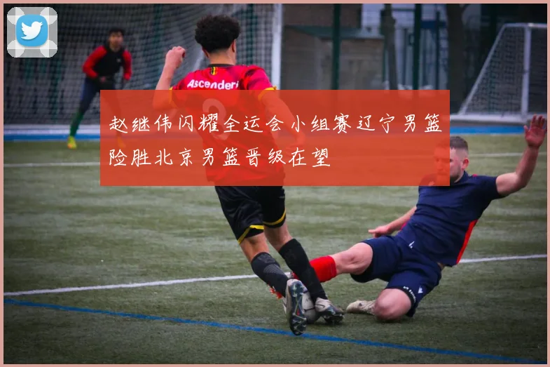 赵继伟闪耀全运会小组赛辽宁男篮险胜北京男篮晋级在望