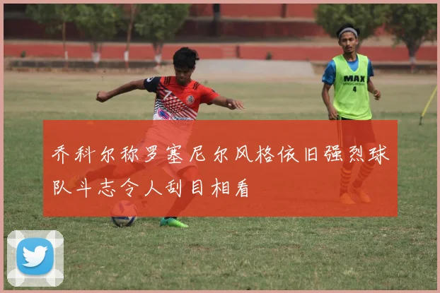 乔科尔称罗塞尼尔风格依旧强烈球队斗志令人刮目相看
