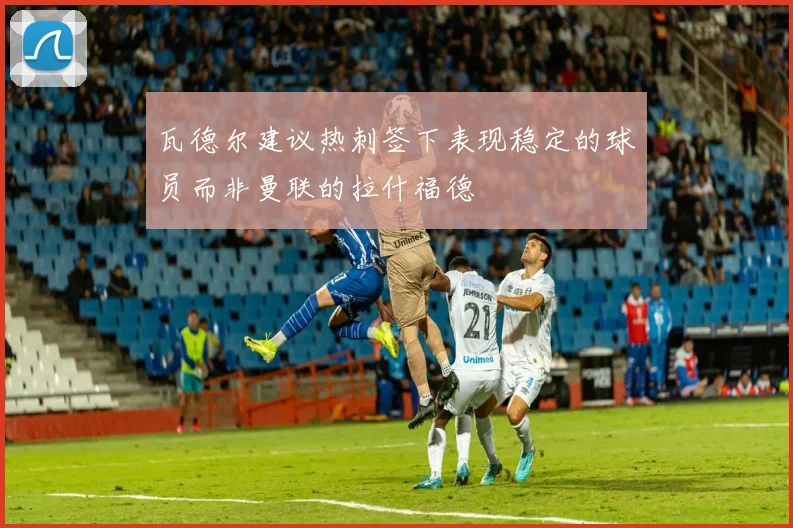 瓦德尔建议热刺签下表现稳定的球员而非曼联的拉什福德