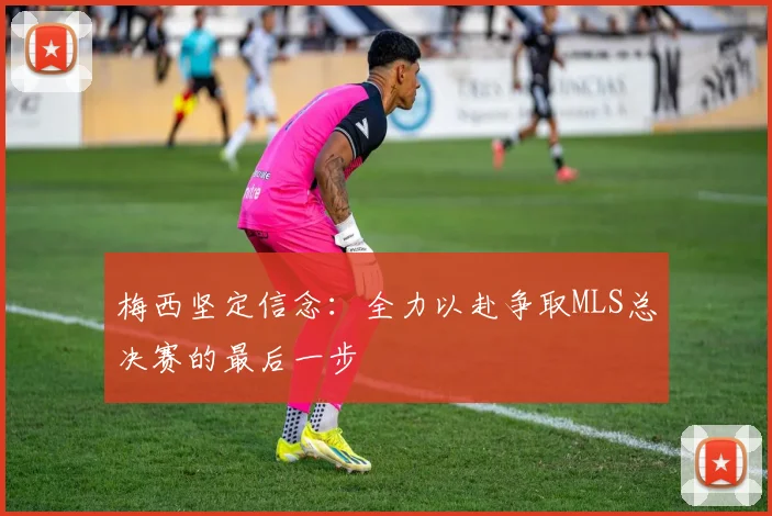 梅西坚定信念：全力以赴争取MLS总决赛的最后一步
