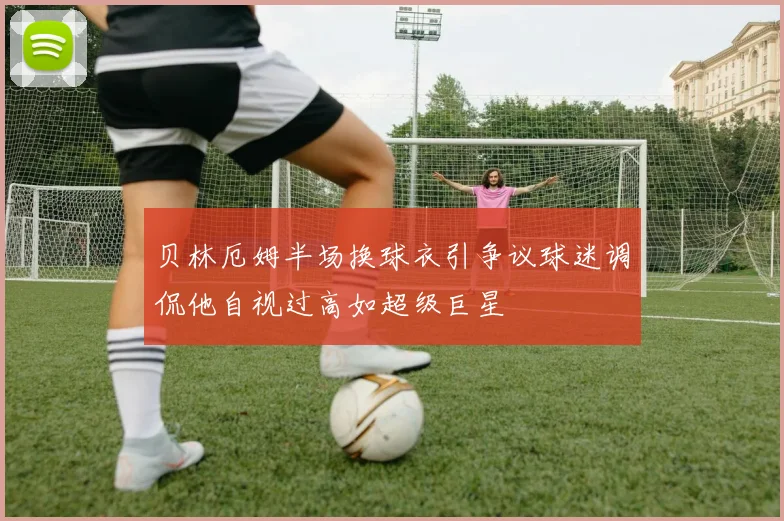 贝林厄姆半场换球衣引争议球迷调侃他自视过高如超级巨星