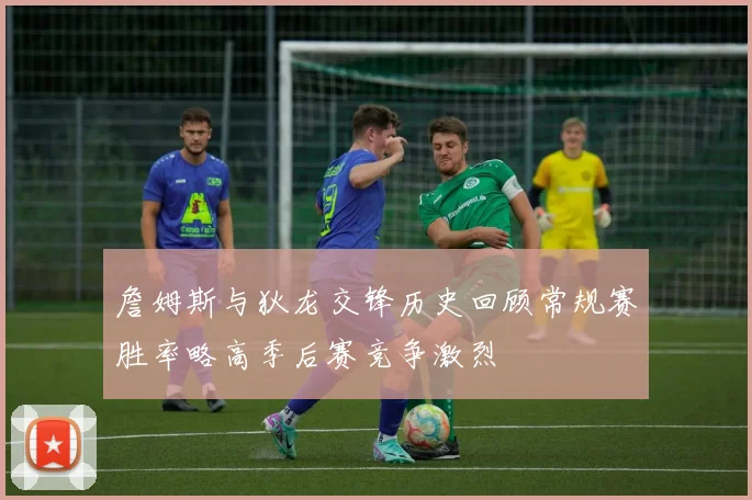 詹姆斯与狄龙交锋历史回顾常规赛胜率略高季后赛竞争激烈
