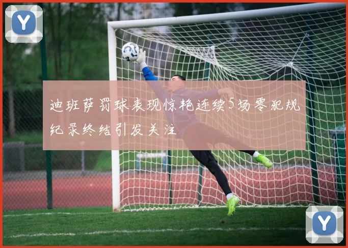 迪班萨罚球表现惊艳连续5场零犯规纪录终结引发关注